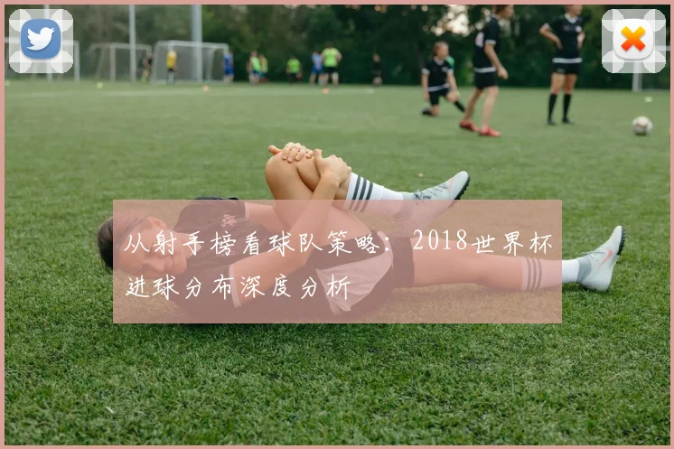 从射手榜看球队策略：2018世界杯进球分布深度分析