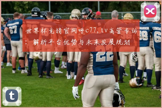 世界杯竞猜官网呼c77,tv高管专访：解析平台优势与未来发展规划