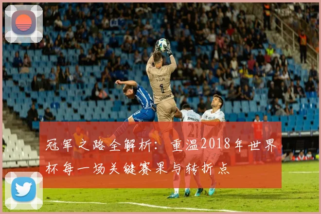 冠军之路全解析：重温2018年世界杯每一场关键赛果与转折点