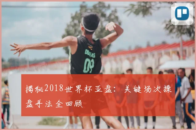 揭秘2018世界杯亚盘：关键场次操盘手法全回顾