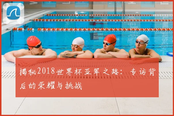 揭秘2018世界杯亚军之路：专访背后的荣耀与挑战