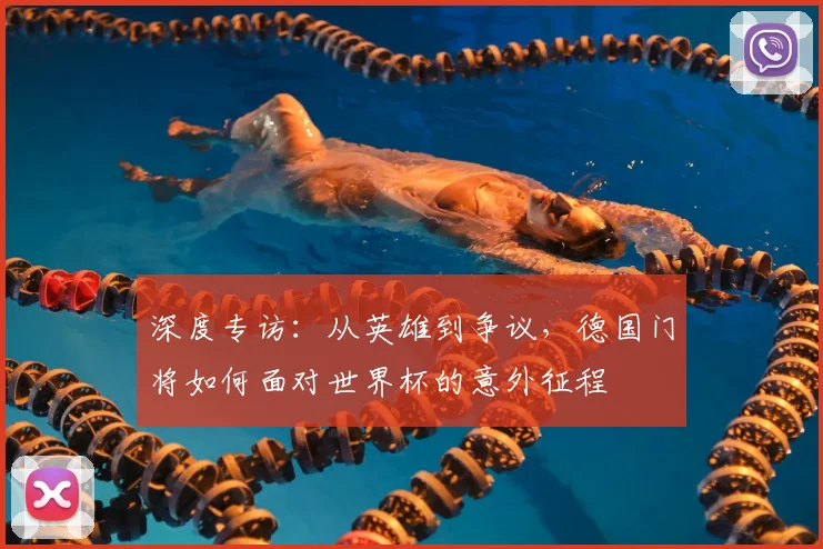 深度专访:从英雄到争议,德国门将如何面对世界杯的意外征程