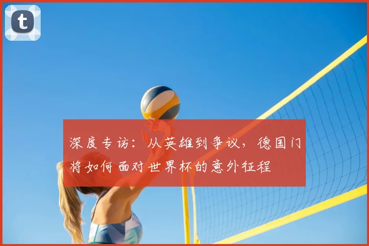 深度专访:从英雄到争议,德国门将如何面对世界杯的意外征程
