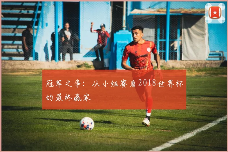 冠军之争：从小组赛看2018世界杯的最终赢家