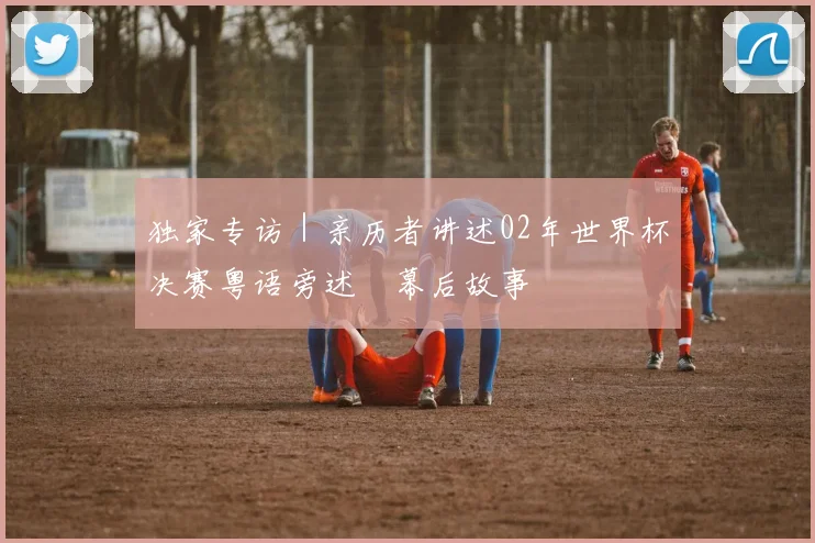 独家专访｜亲历者讲述02年世界杯决赛粤语旁述嘅幕后故事