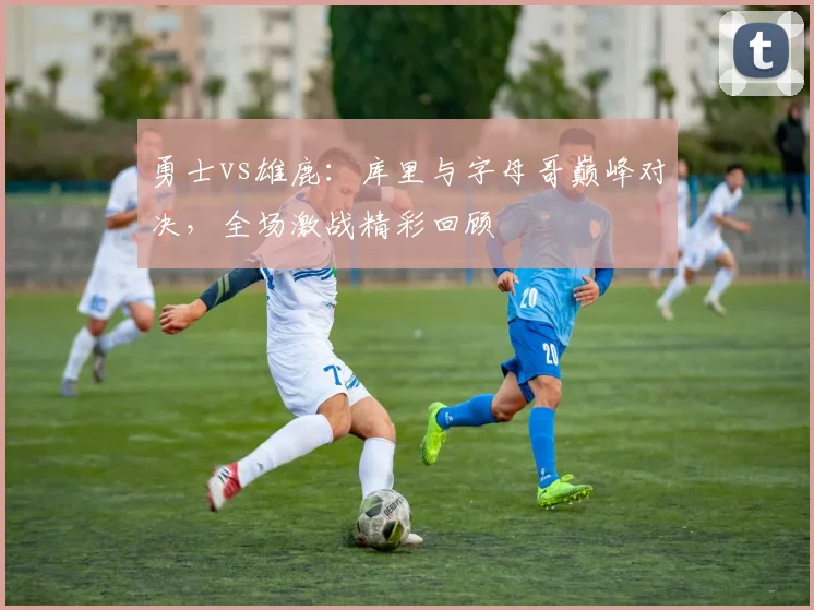 勇士vs雄鹿：库里与字母哥巅峰对决，全场激战精彩回顾