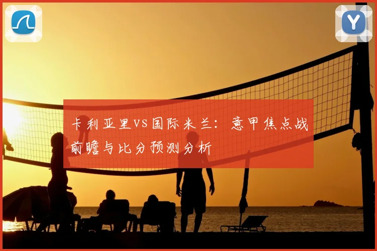 卡利亚里vs国际米兰：意甲焦点战前瞻与比分预测分析