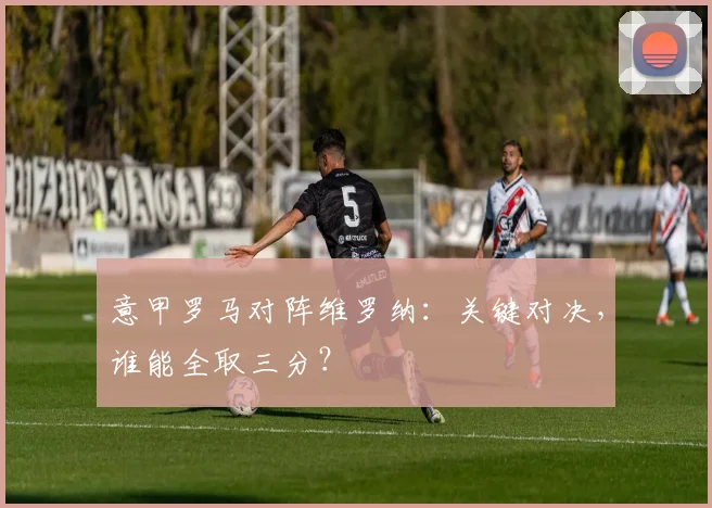 意甲罗马对阵维罗纳：关键对决，谁能全取三分？