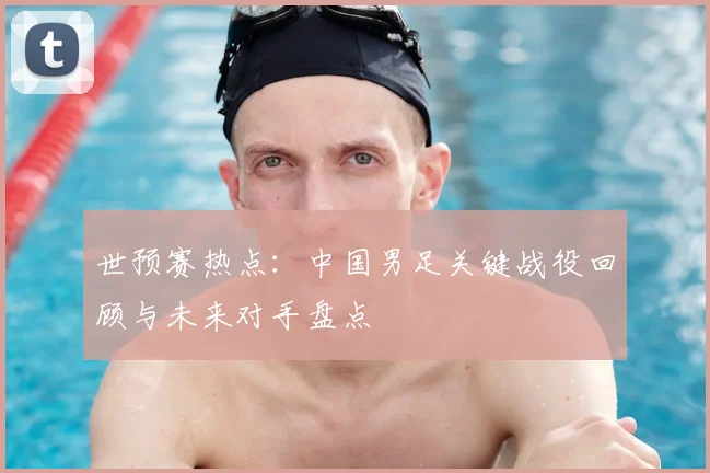 世预赛热点：中国男足关键战役回顾与未来对手盘点