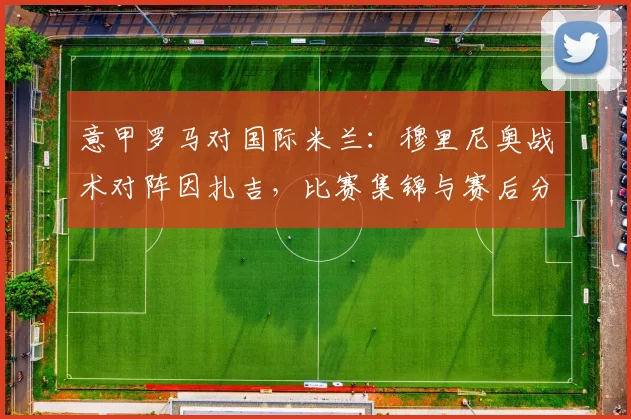 意甲罗马对国际米兰：穆里尼奥战术对阵因扎吉，比赛集锦与赛后分析