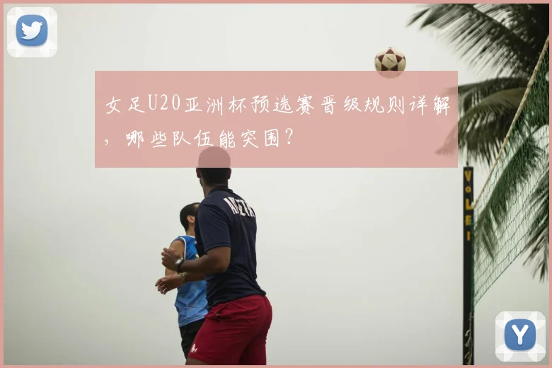女足U20亚洲杯预选赛晋级规则详解，哪些队伍能突围？
