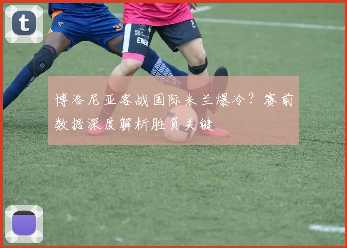 博洛尼亚客战国际米兰爆冷？赛前数据深度解析胜负关键