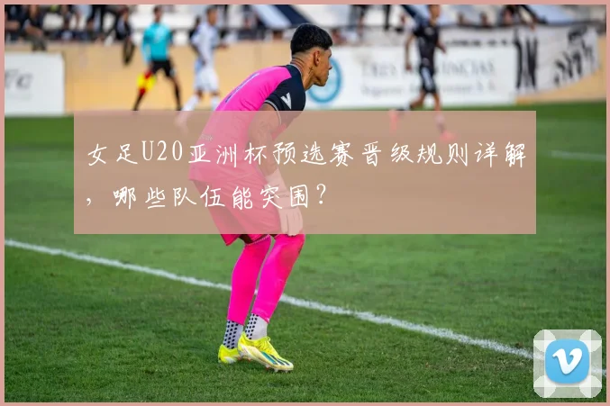 女足U20亚洲杯预选赛晋级规则详解，哪些队伍能突围？