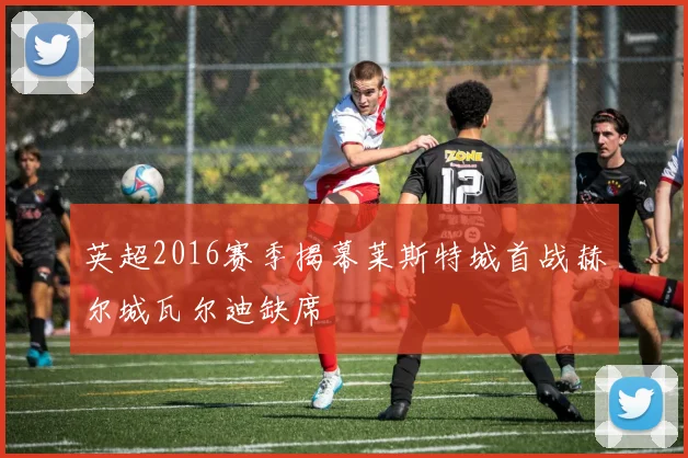 英超2016赛季揭幕莱斯特城首战赫尔城瓦尔迪缺席