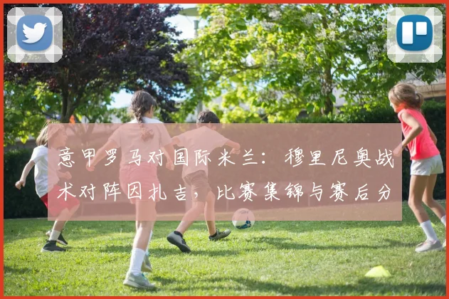 意甲罗马对国际米兰：穆里尼奥战术对阵因扎吉，比赛集锦与赛后分析