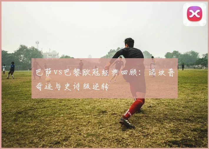 巴萨vs巴黎欧冠经典回顾：诺坎普奇迹与史诗级逆转