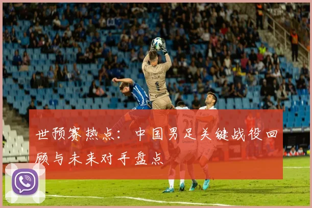 世预赛热点：中国男足关键战役回顾与未来对手盘点