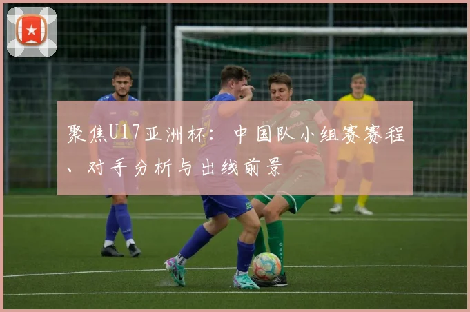 聚焦U17亚洲杯：中国队小组赛赛程、对手分析与出线前景