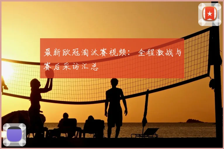 最新欧冠淘汰赛视频：全程激战与赛后采访汇总