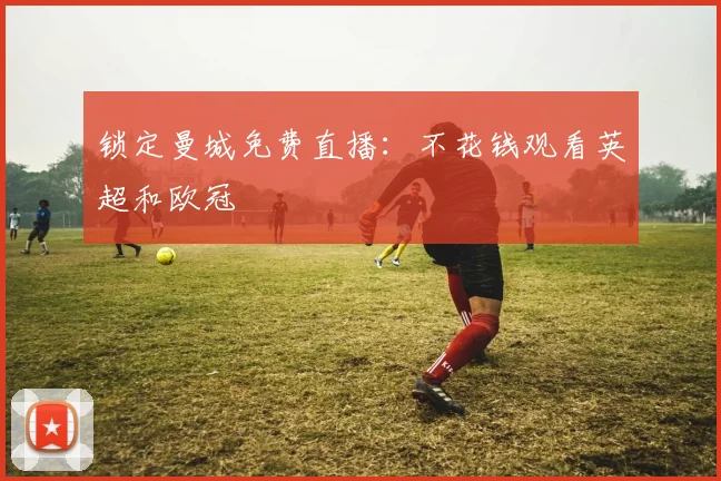 锁定曼城免费直播:不花钱观看英超和欧冠