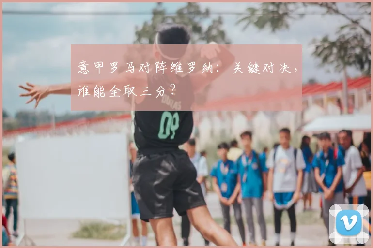 意甲罗马对阵维罗纳：关键对决，谁能全取三分？